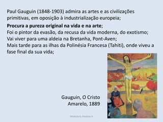 Módulo 6, História A 412
Paul Gauguin (1848-1903) admira as artes e as civilizações
primitivas, em oposição à industrialização europeia;
Procura a pureza original na vida e na arte;
Foi o pintor da evasão, da recusa da vida moderna, do exotismo;
Vai viver para uma aldeia na Bretanha, Pont-Aven;
Mais tarde para as ilhas da Polinésia Francesa (Tahiti), onde viveu a
fase final da sua vida;
Gauguin, O Cristo
Amarelo, 1889
 