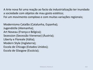 Módulo 6, História A 419
A Arte nova foi uma reação ao facto da industrialização ter inundado
a sociedade com objetos de mau gosto estético;
Foi um movimento complexo e com muitas variações regionais;
Modernismo Catalão (Catalunha, Espanha);
Jugendstile (Alemanha);
Art Noveau (França e Bélgica);
Sezession (Secessão Vienense) (Áustria);
Liberty e Floreale (Itália);
Modern Style (Inglaterra);
Escola de Chicago (Estados Unidos);
Escola de Glasgow (Escócia);
 