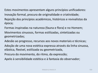 Módulo 6, História A 420
Estes movimentos apresentam alguns princípios unificadores:
Inovação formal, procura de originalidade e criatividade;
Rejeição dos princípios académicos, históricos e revivalistas da
época;
Formas inspiradas na natureza (fauna e flora) e no Homem;
Movimentos sinuosos, formas estilizadas, sintetizadas ou
geometrizadas;
Adesão ao progresso, recursos aos novos materiais e técnicas;
Adoção de uma nova estética expressa através da linha sinuosa,
elástica, flexível, estilizada ou geometrizada,
Procura do movimento, do ritmo, da expressão;
Apelo à sensibilidade estética e à fantasia do observador;
 