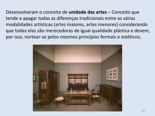 Módulo 6, História A 421
Desenvolveram o conceito de unidade das artes – Conceito que
tende a apagar todas as diferenças tradicionais entre as várias
modalidades artísticas (artes maiores, artes menores) considerando
que todas elas são merecedoras de igual qualidade plástica e devem,
por isso, nortear-se pelos mesmos princípios formais e estéticos;
 