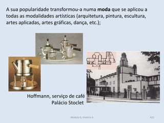 Módulo 6, História A 422
Hoffmann, serviço de café
Palácio Stoclet
A sua popularidade transformou-a numa moda que se aplicou a
todas as modalidades artísticas (arquitetura, pintura, escultura,
artes aplicadas, artes gráficas, dança, etc.);
 