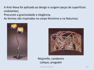 Módulo 6, História A 425
A Arte Nova foi aplicada ao design e surgem peças de superfícies
ondulantes;
Procuram a graciosidade e elegância;
As formas são inspiradas no corpo feminino e na Natureza;
Majorelle, candeeiro
Lalique, pregador
 