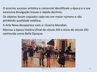 Módulo 6, História A 428
O enorme sucesso artístico e comercial identificam a época e a sua
excessiva divulgação trouxe o rápido declínio;
Os objetos foram copiados cada vez em maior número e vão
perdendo qualidade estética;
A Arte Nova desaparece com a I Guerra Mundial;
Marcou a época história (final do século XIX e início do século XX)
conhecida como Belle Époque;
 