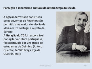 Módulo 6, História A 429
Portugal: o dinamismo cultural do último terço do século
A ligação ferroviária construída
pelos governos da Regeneração
permitiu uma maior circulação de
ideias entre Portugal e o resto da
Europa;
A Geração do 70 foi responsável
por agitar a cultura portuguesa,
foi constituída por um grupo de
estudantes de Coimbra (Antero
Quental, Teófilo Braga, Eça de
Queirós, etc.);
 