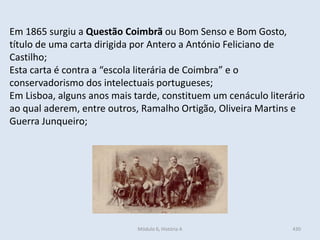 Módulo 6, História A 430
Em 1865 surgiu a Questão Coimbrã ou Bom Senso e Bom Gosto,
título de uma carta dirigida por Antero a António Feliciano de
Castilho;
Esta carta é contra a “escola literária de Coimbra” e o
conservadorismo dos intelectuais portugueses;
Em Lisboa, alguns anos mais tarde, constituem um cenáculo literário
ao qual aderem, entre outros, Ramalho Ortigão, Oliveira Martins e
Guerra Junqueiro;
 