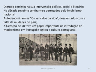 Módulo 6, História A 432
O grupo persistiu na sua intervenção política, social e literária;
Na década seguinte sentiram-se derrotados pelo imobilismo
nacional;
Autodenominam-se “Os vencidos da vida”, desalentados com a
falta de mudança do país;
A Geração de 70 teve um papel importante na introdução do
Modernismo em Portugal e agitou a cultura portuguesa;
 
