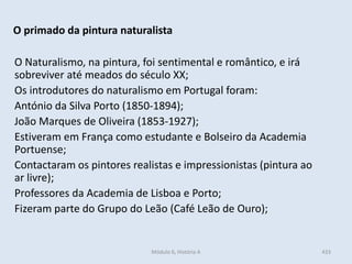 Módulo 6, História A 433
O primado da pintura naturalista
O Naturalismo, na pintura, foi sentimental e romântico, e irá
sobreviver até meados do século XX;
Os introdutores do naturalismo em Portugal foram:
António da Silva Porto (1850-1894);
João Marques de Oliveira (1853-1927);
Estiveram em França como estudante e Bolseiro da Academia
Portuense;
Contactaram os pintores realistas e impressionistas (pintura ao
ar livre);
Professores da Academia de Lisboa e Porto;
Fizeram parte do Grupo do Leão (Café Leão de Ouro);
 