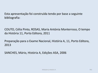 Esta apresentação foi construída tendo por base a seguinte
bibliografia:
COUTO, Célia Pinto, ROSAS, Maria Antónia Monterroso, O tempo
da História 11, Porto Editora, 2011
Preparação para o Exame Nacional, História A, 11, Porto Editora,
2013
SANCHES, Mário, História A, Edições ASA, 2006
Módulo 6, História A 441
 