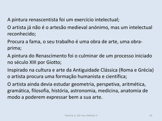 A pintura renascentista foi um exercício intelectual;
O artista já não é o artesão medieval anónimo, mas um intelectual
reconhecido;
Procura a fama, o seu trabalho é uma obra de arte, uma obra-
prima;
A pintura do Renascimento foi o culminar de um processo iniciado
no século XIII por Giotto;
Inspirado na cultura e arte da Antiguidade Clássica (Roma e Grécia)
o artista procura uma formação humanista e científica;
O artista ainda devia estudar geometria, perspetiva, aritmética,
gramática, filosofia, história, astronomia, medicina, anatomia de
modo a poderem expressar bem a sua arte.
História A, 10º ano, Módulo 3 45
 