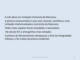 A arte deve ser imitação (mimesis) da Natureza;
A pintura renascentista é uma arte racional, científica e uma
imitação intelectualizada e tecnicista da Natureza;
Todos estes aspetos foram estudados e teorizados;
No século XVI a arte ganhou mais emoção;
A pintura do Renascimento ultrapassou a Arte da Antiguidade
Clássica, e foi a base da pintura ocidental.
História A, 10º ano, Módulo 3 46
 