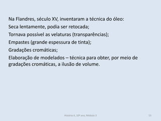 Na Flandres, século XV, inventaram a técnica do óleo:
Seca lentamente, podia ser retocada;
Tornava possível as velaturas (transparências);
Empastes (grande espessura de tinta);
Gradações cromáticas;
Elaboração de modelados – técnica para obter, por meio de
gradações cromáticas, a ilusão de volume.
História A, 10º ano, Módulo 3 53
 