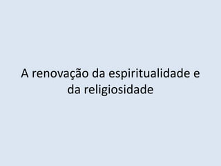 A renovação da espiritualidade e
da religiosidade
 