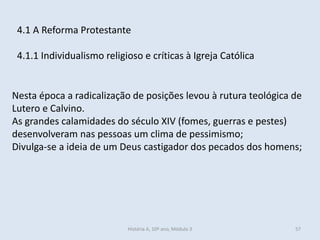 4.1 A Reforma Protestante
4.1.1 Individualismo religioso e críticas à Igreja Católica
Nesta época a radicalização de posições levou à rutura teológica de
Lutero e Calvino.
As grandes calamidades do século XIV (fomes, guerras e pestes)
desenvolveram nas pessoas um clima de pessimismo;
Divulga-se a ideia de um Deus castigador dos pecados dos homens;
História A, 10º ano, Módulo 3 57
 