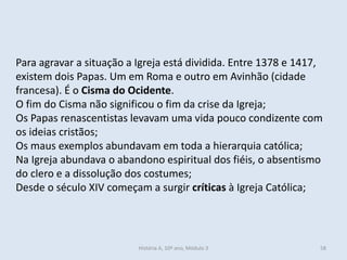 Para agravar a situação a Igreja está dividida. Entre 1378 e 1417,
existem dois Papas. Um em Roma e outro em Avinhão (cidade
francesa). É o Cisma do Ocidente.
O fim do Cisma não significou o fim da crise da Igreja;
Os Papas renascentistas levavam uma vida pouco condizente com
os ideias cristãos;
Os maus exemplos abundavam em toda a hierarquia católica;
Na Igreja abundava o abandono espiritual dos fiéis, o absentismo
do clero e a dissolução dos costumes;
Desde o século XIV começam a surgir críticas à Igreja Católica;
História A, 10º ano, Módulo 3 58
 