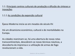 1.1. Principais centros culturais de produção e difusão de sínteses e
inovações
1.1.1 As condições da expansão cultural
Época Moderna inicia-se em meados do século XV.
Há um dinamismo económico, cultural e de mentalidades na
Europa.
As cidades reanimam-se, há uma abertura de novas rotas
transcontinentais, descobrem-se novas técnicas náuticas, a
descoberta da imprensa e a utilização de armas de fogo
revolucionam a vida.
História A, 10º ano, Módulo 3 6
 