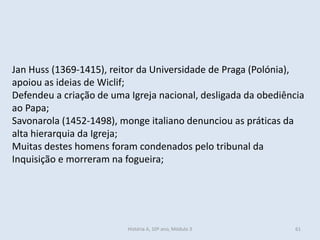 Jan Huss (1369-1415), reitor da Universidade de Praga (Polónia),
apoiou as ideias de Wiclif;
Defendeu a criação de uma Igreja nacional, desligada da obediência
ao Papa;
Savonarola (1452-1498), monge italiano denunciou as práticas da
alta hierarquia da Igreja;
Muitas destes homens foram condenados pelo tribunal da
Inquisição e morreram na fogueira;
História A, 10º ano, Módulo 3 61
 