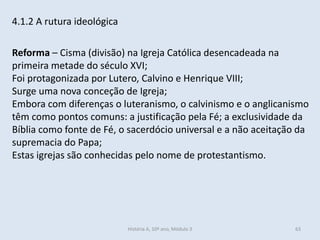 4.1.2 A rutura ideológica
Reforma – Cisma (divisão) na Igreja Católica desencadeada na
primeira metade do século XVI;
Foi protagonizada por Lutero, Calvino e Henrique VIII;
Surge uma nova conceção de Igreja;
Embora com diferenças o luteranismo, o calvinismo e o anglicanismo
têm como pontos comuns: a justificação pela Fé; a exclusividade da
Bíblia como fonte de Fé, o sacerdócio universal e a não aceitação da
supremacia do Papa;
Estas igrejas são conhecidas pelo nome de protestantismo.
História A, 10º ano, Módulo 3 63
 