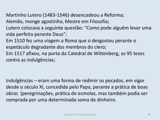 Martinho Lutero (1483-1546) desencadeou a Reforma;
Alemão, monge agostinho, Mestre em Filosofia;
Lutero colocava a seguinte questão: “Como pode alguém levar uma
vida perfeita perante Deus”;
Em 1510 fez uma viagem a Roma que o desgostou perante o
espetáculo degradante dos membros do clero;
Em 1517 afixou, na porta da Catedral de Wittenberg, as 95 teses
contra as indulgências;
Indulgências – eram uma forma de redimir os pecados, em vigor
desde o século XI, concedida pelo Papa, perante a prática de boas
obras (peregrinações, prática de esmolas, mas também podia ser
comprada por uma determinada soma de dinheiro.
História A, 10º ano, Módulo 3 64
 
