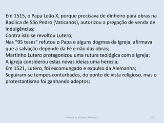 Em 1515, o Papa Leão X, porque precisava de dinheiro para obras na
Basílica de São Pedro (Vaticanos), autorizou a pregação de venda de
indulgências;
Contra isto se revoltou Lutero;
Nas “95 teses” refutou o Papa e alguns dogmas da Igreja, afirmava
que a salvação depende da Fé e não das obras;
Martinho Lutero protagonizou uma rutura teológica com a Igreja;
A igreja considerou estas novas ideias uma heresia;
Em 1521, Lutero, foi excomungado e expulso da Alemanha;
Seguiram-se tempos conturbados, do ponto de vista religioso, mas o
protestantismo foi ganhando adeptos;
História A, 10º ano, Módulo 3 65
 