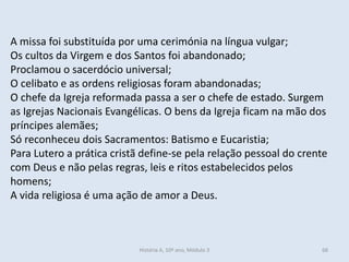 A missa foi substituída por uma cerimónia na língua vulgar;
Os cultos da Virgem e dos Santos foi abandonado;
Proclamou o sacerdócio universal;
O celibato e as ordens religiosas foram abandonadas;
O chefe da Igreja reformada passa a ser o chefe de estado. Surgem
as Igrejas Nacionais Evangélicas. O bens da Igreja ficam na mão dos
príncipes alemães;
Só reconheceu dois Sacramentos: Batismo e Eucaristia;
Para Lutero a prática cristã define-se pela relação pessoal do crente
com Deus e não pelas regras, leis e ritos estabelecidos pelos
homens;
A vida religiosa é uma ação de amor a Deus.
História A, 10º ano, Módulo 3 68
 