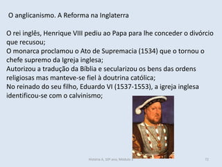 O anglicanismo. A Reforma na Inglaterra
O rei inglês, Henrique VIII pediu ao Papa para lhe conceder o divórcio
que recusou;
O monarca proclamou o Ato de Supremacia (1534) que o tornou o
chefe supremo da Igreja inglesa;
Autorizou a tradução da Bíblia e secularizou os bens das ordens
religiosas mas manteve-se fiel à doutrina católica;
No reinado do seu filho, Eduardo VI (1537-1553), a igreja inglesa
identificou-se com o calvinismo;
História A, 10º ano, Módulo 3 72
 