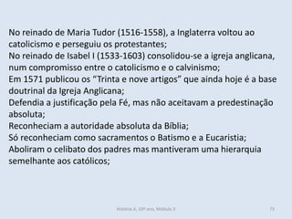No reinado de Maria Tudor (1516-1558), a Inglaterra voltou ao
catolicismo e perseguiu os protestantes;
No reinado de Isabel I (1533-1603) consolidou-se a igreja anglicana,
num compromisso entre o catolicismo e o calvinismo;
Em 1571 publicou os “Trinta e nove artigos” que ainda hoje é a base
doutrinal da Igreja Anglicana;
Defendia a justificação pela Fé, mas não aceitavam a predestinação
absoluta;
Reconheciam a autoridade absoluta da Bíblia;
Só reconheciam como sacramentos o Batismo e a Eucaristia;
Aboliram o celibato dos padres mas mantiveram uma hierarquia
semelhante aos católicos;
História A, 10º ano, Módulo 3 73
 