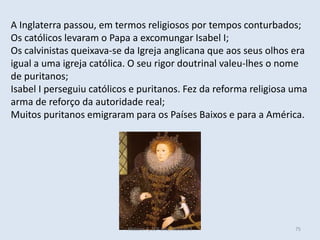 A Inglaterra passou, em termos religiosos por tempos conturbados;
Os católicos levaram o Papa a excomungar Isabel I;
Os calvinistas queixava-se da Igreja anglicana que aos seus olhos era
igual a uma igreja católica. O seu rigor doutrinal valeu-lhes o nome
de puritanos;
Isabel I perseguiu católicos e puritanos. Fez da reforma religiosa uma
arma de reforço da autoridade real;
Muitos puritanos emigraram para os Países Baixos e para a América.
História A, 10º ano, Módulo 3 75
 