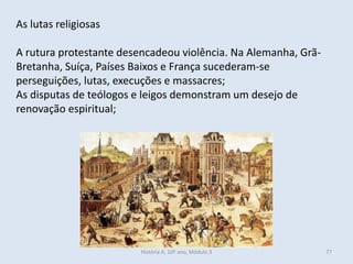 As lutas religiosas
A rutura protestante desencadeou violência. Na Alemanha, Grã-
Bretanha, Suíça, Países Baixos e França sucederam-se
perseguições, lutas, execuções e massacres;
As disputas de teólogos e leigos demonstram um desejo de
renovação espiritual;
História A, 10º ano, Módulo 3 77
 