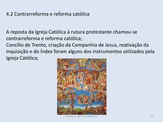 4.2 Contrarreforma e reforma católica
A reposta da Igreja Católica à rutura protestante chamou-se
contrarreforma e reforma católica;
Concílio de Trento, criação da Companhia de Jesus, reativação da
Inquisição e do Índex foram alguns dos instrumentos utilizados pela
Igreja Católica;
História A, 10º ano, Módulo 3 78
 