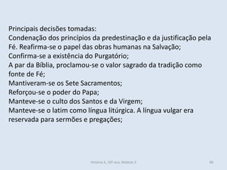 Principais decisões tomadas:
Condenação dos princípios da predestinação e da justificação pela
Fé. Reafirma-se o papel das obras humanas na Salvação;
Confirma-se a existência do Purgatório;
A par da Bíblia, proclamou-se o valor sagrado da tradição como
fonte de Fé;
Mantiveram-se os Sete Sacramentos;
Reforçou-se o poder do Papa;
Manteve-se o culto dos Santos e da Virgem;
Manteve-se o latim como língua litúrgica. A língua vulgar era
reservada para sermões e pregações;
História A, 10º ano, Módulo 3 80
 