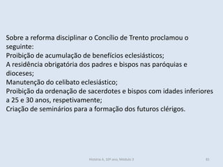 Sobre a reforma disciplinar o Concílio de Trento proclamou o
seguinte:
Proibição de acumulação de benefícios eclesiásticos;
A residência obrigatória dos padres e bispos nas paróquias e
dioceses;
Manutenção do celibato eclesiástico;
Proibição da ordenação de sacerdotes e bispos com idades inferiores
a 25 e 30 anos, respetivamente;
Criação de seminários para a formação dos futuros clérigos.
História A, 10º ano, Módulo 3 81
 