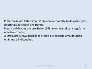 Publicou-se um Catecismo (1566) com a compilação dos princípios
doutrinais decididos em Trento;
Foram publicados um breviário (1568) e um missal para regular a
oração e o culto;
A Igreja procurava disciplinar os fiéis e é imposta uma doutrina
unânime e indiscutível.
História A, 10º ano, Módulo 3 82
 