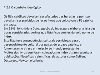 4.2.2 O combate ideológico
Os fiéis católicos deveriam ser afastados das heresias e por isso
deveriam ser proibidos de ler os livros que colocavam a Fé católica
em causa;
Em 1543, foi criada a Congregação do Índex para elaborar a lista das
obras consideradas perigosas, a lista ficou conhecida pelo nome de
Índex;
Esta lista teve consequências culturais perniciosas para o
desenvolvimento cultural dos países do espaço católico, e
fomentaram o atraso em relação ao mundo protestante ;
Muitos dos livros que foram colocados no Índex diziam respeito a
publicações filosóficas e científicas, de autores como Galileu,
Descartes, Newton e Leibniz;
História A, 10º ano, Módulo 3 83
 