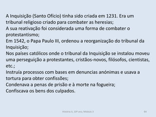 A Inquisição (Santo Ofício) tinha sido criada em 1231. Era um
tribunal religioso criado para combater as heresias;
A sua reativação foi considerada uma forma de combater o
protestantismo;
Em 1542, o Papa Paulo III, ordenou a reorganização do tribunal da
Inquisição;
Nos países católicos onde o tribunal da Inquisição se instalou moveu
uma perseguição a protestantes, cristãos-novos, filósofos, cientistas,
etc.;
Instruía processos com bases em denuncias anónimas e usava a
tortura para obter confissões;
Condenava a penas de prisão e à morte na fogueira;
Confiscava os bens dos culpados.
História A, 10º ano, Módulo 3 84
 