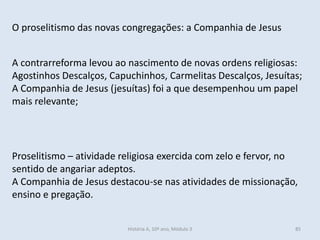 O proselitismo das novas congregações: a Companhia de Jesus
Proselitismo – atividade religiosa exercida com zelo e fervor, no
sentido de angariar adeptos.
A Companhia de Jesus destacou-se nas atividades de missionação,
ensino e pregação.
A contrarreforma levou ao nascimento de novas ordens religiosas:
Agostinhos Descalços, Capuchinhos, Carmelitas Descalços, Jesuítas;
A Companhia de Jesus (jesuítas) foi a que desempenhou um papel
mais relevante;
História A, 10º ano, Módulo 3 85
 