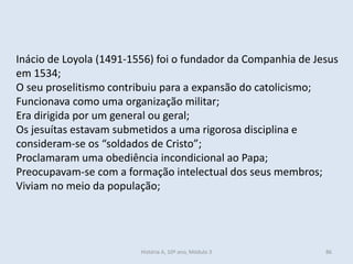 Inácio de Loyola (1491-1556) foi o fundador da Companhia de Jesus
em 1534;
O seu proselitismo contribuiu para a expansão do catolicismo;
Funcionava como uma organização militar;
Era dirigida por um general ou geral;
Os jesuítas estavam submetidos a uma rigorosa disciplina e
consideram-se os “soldados de Cristo”;
Proclamaram uma obediência incondicional ao Papa;
Preocupavam-se com a formação intelectual dos seus membros;
Viviam no meio da população;
História A, 10º ano, Módulo 3 86
 