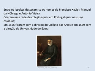 Entre os jesuítas destacam-se os nomes de Francisco Xavier, Manuel
da Nóbrega e António Vieira;
Criaram uma rede de colégios quer em Portugal quer nas suas
colónias;
Em 1555 ficaram com a direção do Colégio das Artes e em 1559 com
a direção da Universidade de Évora;
História A, 10º ano, Módulo 3 89
 