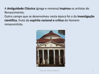 A Antiguidade Clássica (grega e romana) inspirou os artistas do
Renascimento;
Outro campo que se desenvolveu nesta época foi o da investigação
científica, fruto do espírito racional e crítico do Homem
renascentista.
História A, 10º ano, Módulo 3 9
 