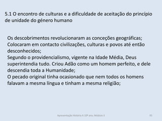 5.1 O encontro de culturas e a dificuldade de aceitação do princípio
de unidade do género humano
Os descobrimentos revolucionaram as conceções geográficas;
Colocaram em contacto civilizações, culturas e povos até então
desconhecidos;
Segundo o providencialismo, vigente na Idade Média, Deus
superintendia tudo. Criou Adão como um homem perfeito, e dele
descendia toda a Humanidade;
O pecado original tinha ocasionado que nem todos os homens
falavam a mesma língua e tinham a mesma religião;
Apresentação História A 10º ano, Módulo 3 95
 