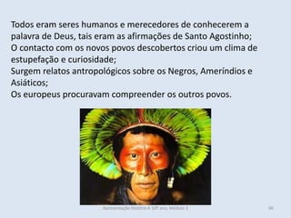 Todos eram seres humanos e merecedores de conhecerem a
palavra de Deus, tais eram as afirmações de Santo Agostinho;
O contacto com os novos povos descobertos criou um clima de
estupefação e curiosidade;
Surgem relatos antropológicos sobre os Negros, Ameríndios e
Asiáticos;
Os europeus procuravam compreender os outros povos.
Apresentação História A 10º ano, Módulo 3 96
 