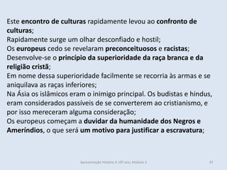 Este encontro de culturas rapidamente levou ao confronto de
culturas;
Rapidamente surge um olhar desconfiado e hostil;
Os europeus cedo se revelaram preconceituosos e racistas;
Desenvolve-se o princípio da superioridade da raça branca e da
religião cristã;
Em nome dessa superioridade facilmente se recorria às armas e se
aniquilava as raças inferiores;
Na Ásia os islâmicos eram o inimigo principal. Os budistas e hindus,
eram considerados passíveis de se converterem ao cristianismo, e
por isso mereceram alguma consideração;
Os europeus começam a duvidar da humanidade dos Negros e
Ameríndios, o que será um motivo para justificar a escravatura;
Apresentação História A 10º ano, Módulo 3 97
 