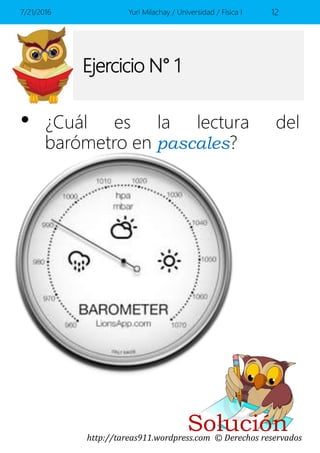 http://tareas911.wordpress.com © Derechos reservados
Ejercicio N° 1
• ¿Cuál es la lectura del
barómetro en pascales?
7/21/2016 Yuri Milachay / Universidad / Física I 12
Solución
 