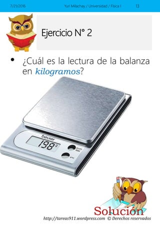http://tareas911.wordpress.com © Derechos reservados
Ejercicio N° 2
• ¿Cuál es la lectura de la balanza
en kilogramos?
7/21/2016 Yuri Milachay / Universidad / Física I 13
Solución
 
