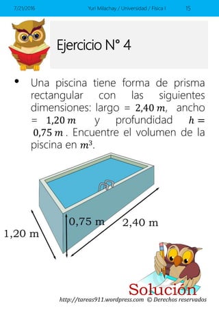 http://tareas911.wordpress.com © Derechos reservados
Ejercicio N° 4
• Una piscina tiene forma de prisma
rectangular con las siguientes
dimensiones: largo = 2,40 𝑚, ancho
= 1,20 𝑚 y profundidad ℎ =
0,75 𝑚 . Encuentre el volumen de la
piscina en 𝑚3.
7/21/2016 Yuri Milachay / Universidad / Física I 15
Solución
 