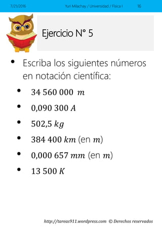 http://tareas911.wordpress.com © Derechos reservados
Ejercicio N° 5
• Escriba los siguientes números
en notación científica:
• 34 560 000 𝑚
• 0,090 300 𝐴
• 502,5 𝑘𝑔
• 384 400 𝑘𝑚 (en 𝑚)
• 0,000 657 𝑚𝑚 (en 𝑚)
• 13 500 𝐾
7/21/2016 Yuri Milachay / Universidad / Física I 16
 