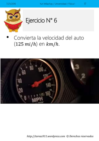 http://tareas911.wordpress.com © Derechos reservados
Ejercicio N° 6
• Convierta la velocidad del auto
(125 𝑚𝑖/ℎ) en 𝑘𝑚/ℎ.
7/21/2016 Yuri Milachay / Universidad / Física I 17
 