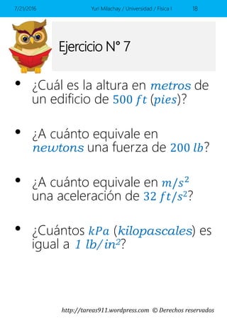 http://tareas911.wordpress.com © Derechos reservados
Ejercicio N° 7
• ¿Cuál es la altura en metros de
un edificio de 500 𝑓𝑡 (𝑝𝑖𝑒𝑠)?
• ¿A cuánto equivale en
newtons una fuerza de 200 𝑙𝑏?
• ¿A cuánto equivale en 𝑚/𝑠2
una aceleración de 32 𝑓𝑡/𝑠2?
• ¿Cuántos 𝑘𝑃𝑎 (kilopascales) es
igual a 1 lb/in2?
7/21/2016 Yuri Milachay / Universidad / Física I 18
 
