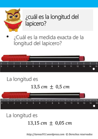 http://tareas911.wordpress.com © Derechos reservados
¿cuál es la longitud del
lapicero?
• ¿Cuál es la medida exacta de la
longitud del lapicero?
La longitud es
13,5 𝑐𝑚 ± 0,5 𝑐𝑚
La longitud es
13,15 𝑐𝑚 ± 0,05 𝑐𝑚
 