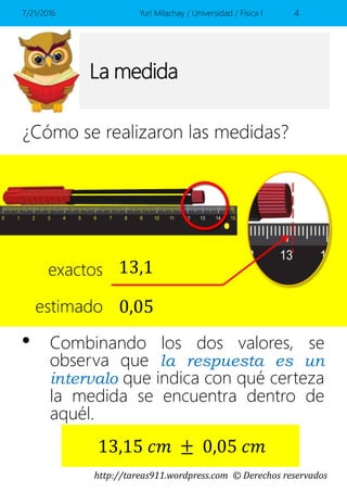 http://tareas911.wordpress.com © Derechos reservados
La medida
¿Cómo se realizaron las medidas?
7/21/2016 Yuri Milachay / Universidad / Física I 4
13,1exactos
estimado 0,05
• Combinando los dos valores, se
observa que la respuesta es un
intervalo que indica con qué certeza
la medida se encuentra dentro de
aquél.
13,15 𝑐𝑚 ± 0,05 𝑐𝑚
 