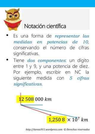 http://tareas911.wordpress.com © Derechos reservados
Notación científica
• Es una forma de representar las
medidas en potencias de 10,
conservando el número de cifras
significativas.
• Tiene dos componentes: un dígito
entre 1 y 9, y una potencia de diez.
Por ejemplo, escribir en NC la
siguiente medida con 5 cifras
significativas.
12 508 000 𝑘𝑚
1,250 8 × 107
𝑘𝑚
 